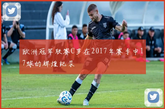 欧洲冠军联赛C罗在2017年赛季中17球的辉煌纪录