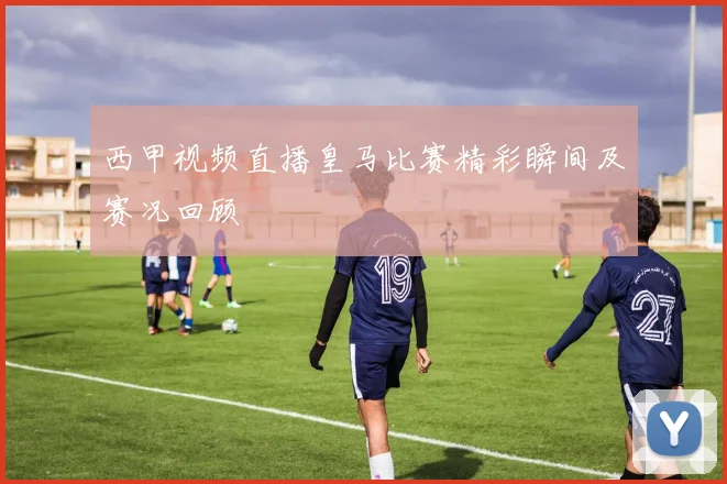 西甲视频直播皇马比赛精彩瞬间及赛况回顾