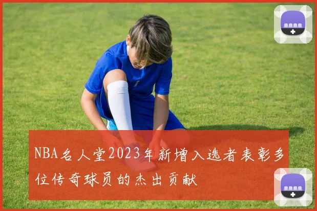 NBA名人堂2023年新增入选者表彰多位传奇球员的杰出贡献