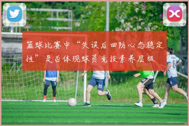 篮球比赛中“失误后回防心态稳定性”是否体现球员竞技素养层级