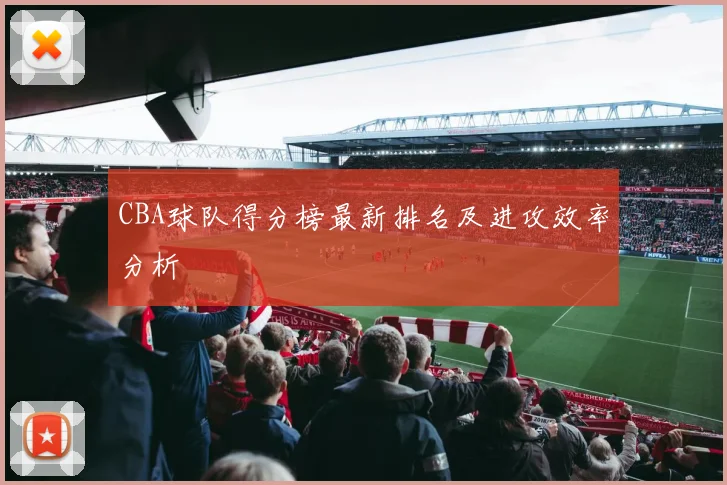 CBA球队得分榜最新排名及进攻效率分析